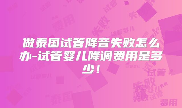 做泰国试管降音失败怎么办-试管婴儿降调费用是多少！