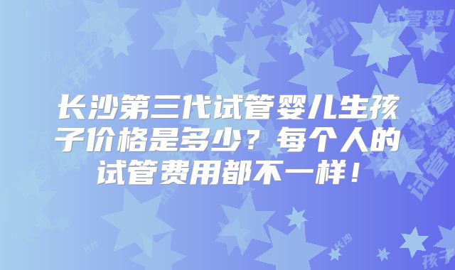 长沙第三代试管婴儿生孩子价格是多少?每个人的试管费用都不一样!