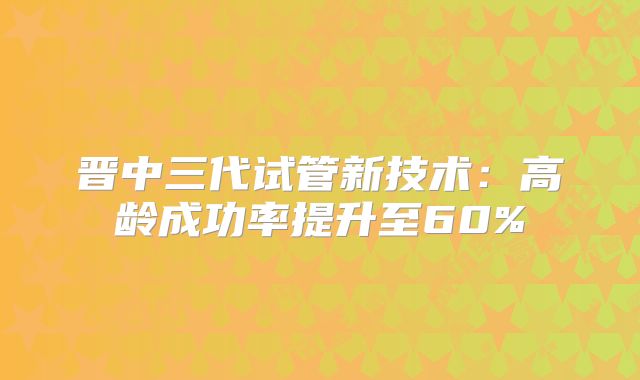 晋中三代试管新技术:高龄成功率提升至60%
