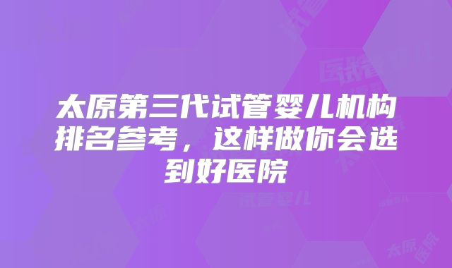 太原第三代试管婴儿机构排名参考，这样做你会选到好医院
