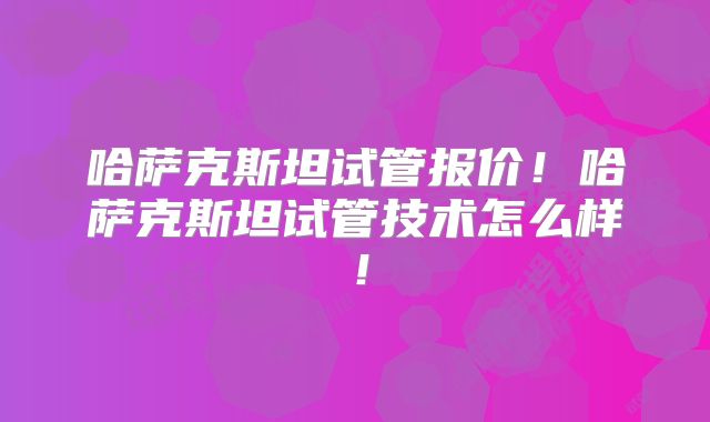 哈萨克斯坦试管报价！哈萨克斯坦试管技术怎么样！