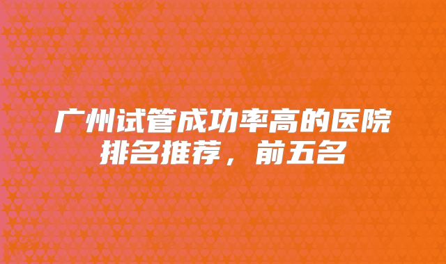 广州试管成功率高的医院排名推荐，前五名