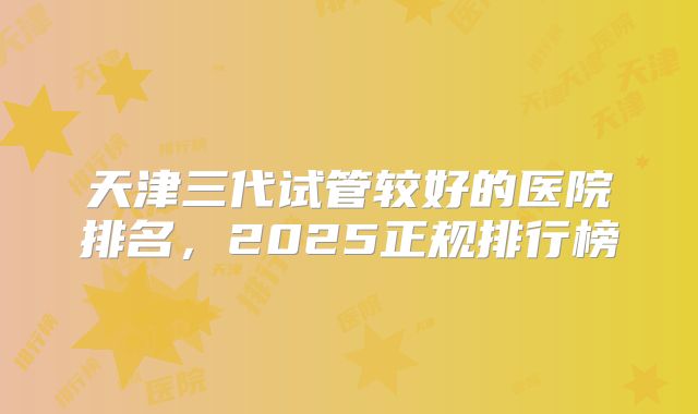 天津三代试管较好的医院排名,2025正规排行榜