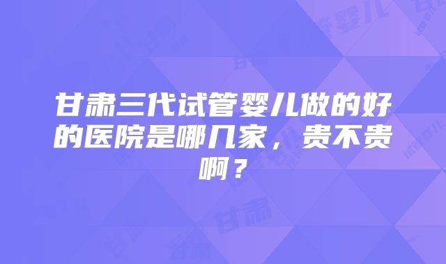 甘肃三代试管婴儿做的好的医院是哪几家，贵不贵啊？