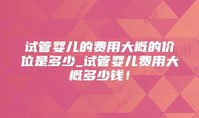 试管婴儿的费用大概的价位是多少_试管婴儿费用大概多少钱！