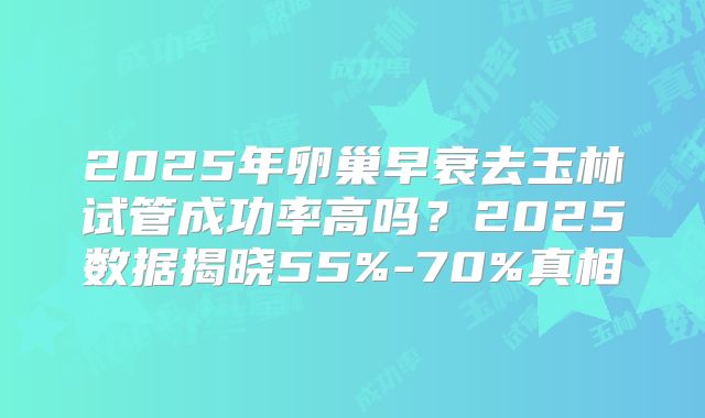 2025年卵巢早衰去玉林试管成功率高吗?2025数据揭晓55%-70%真相