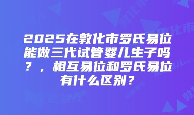 2025在敦化市罗氏易位能做三代试管婴儿生子吗?,相互易位和罗氏易位有什么区别?