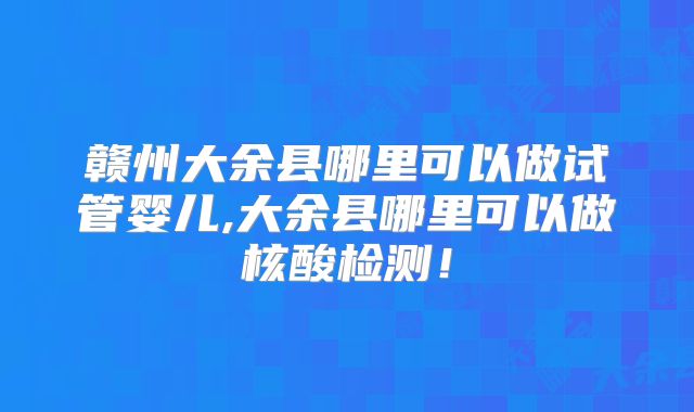 赣州大余县哪里可以做试管婴儿,大余县哪里可以做核酸检测!