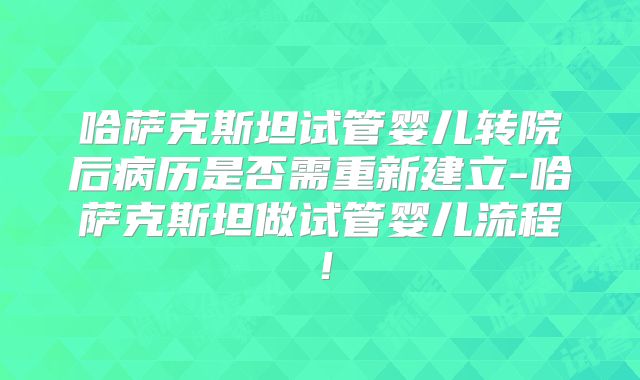哈萨克斯坦试管婴儿转院后病历是否需重新建立-哈萨克斯坦做试管婴儿流程!