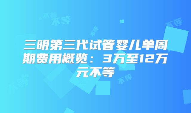 三明第三代试管婴儿单周期费用概览：3万至12万元不等