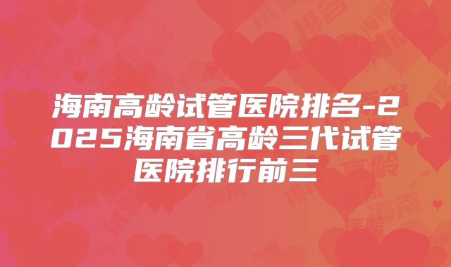 海南高龄试管医院排名-2025海南省高龄三代试管医院排行前三