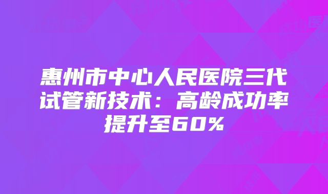惠州市中心人民医院三代试管新技术:高龄成功率提升至60%