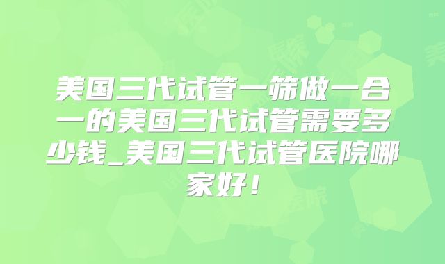 美国三代试管一筛做一合一的美国三代试管需要多少钱_美国三代试管医院哪家好！
