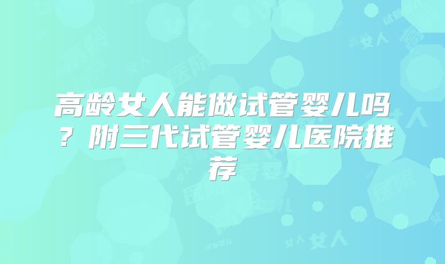 高龄女人能做试管婴儿吗?附三代试管婴儿医院推荐