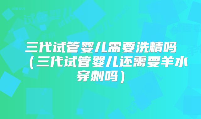 三代试管婴儿需要洗精吗（三代试管婴儿还需要羊水穿刺吗）