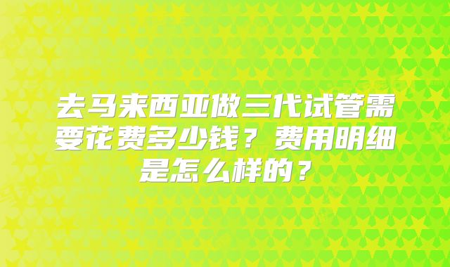 去马来西亚做三代试管需要花费多少钱?费用明细是怎么样的?