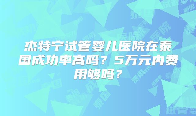 杰特宁试管婴儿医院在泰国成功率高吗？5万元内费用够吗？