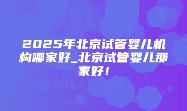2025年北京试管婴儿机构哪家好_北京试管婴儿那家好！