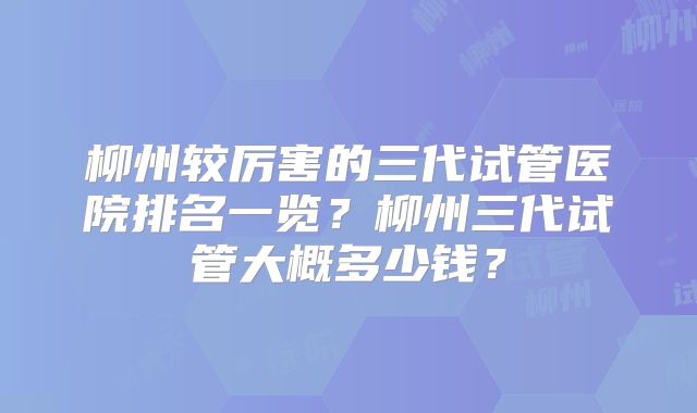 柳州较厉害的三代试管医院排名一览?柳州三代试管大概多少钱?