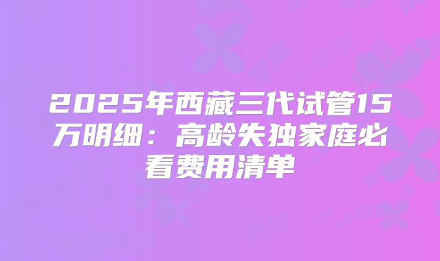 2025年西藏三代试管15万明细：高龄失独家庭必看费用清单