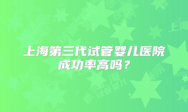 上海第三代试管婴儿医院成功率高吗?