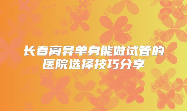 长春离异单身能做试管的医院选择技巧分享