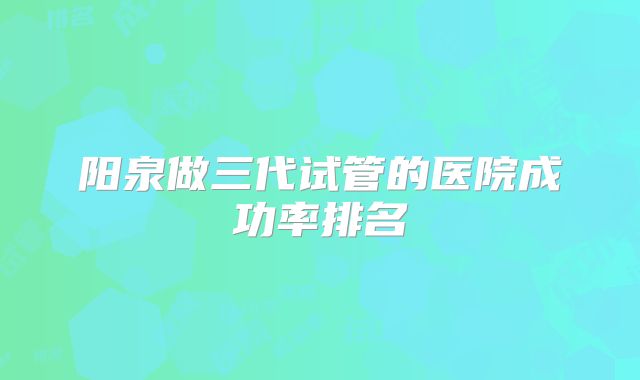 阳泉做三代试管的医院成功率排名