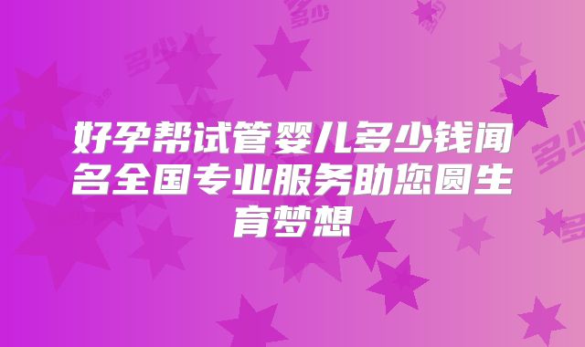 好孕帮试管婴儿多少钱闻名全国专业服务助您圆生育梦想