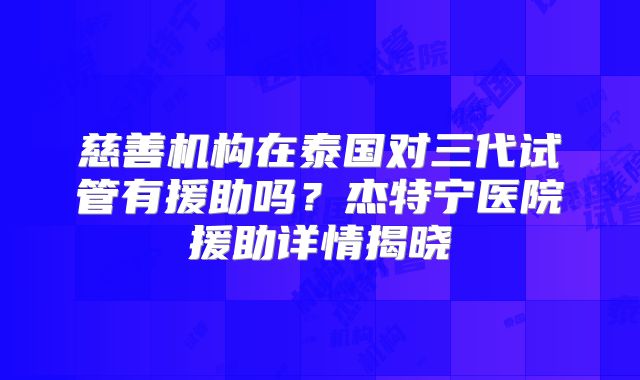 慈善机构在泰国对三代试管有援助吗?杰特宁医院援助详情揭晓
