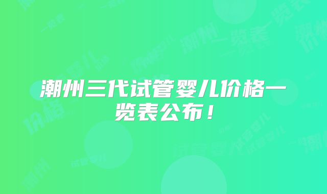 潮州三代试管婴儿价格一览表公布!