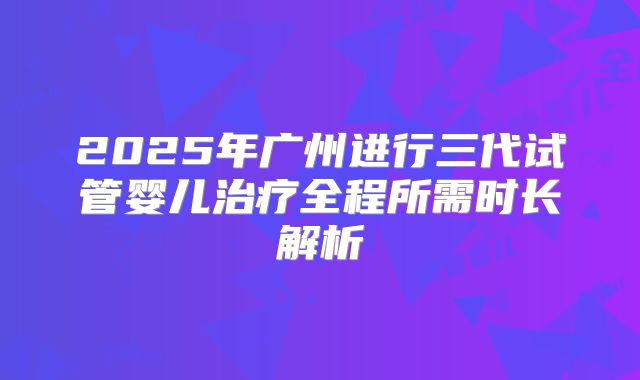2025年广州进行三代试管婴儿治疗全程所需时长解析