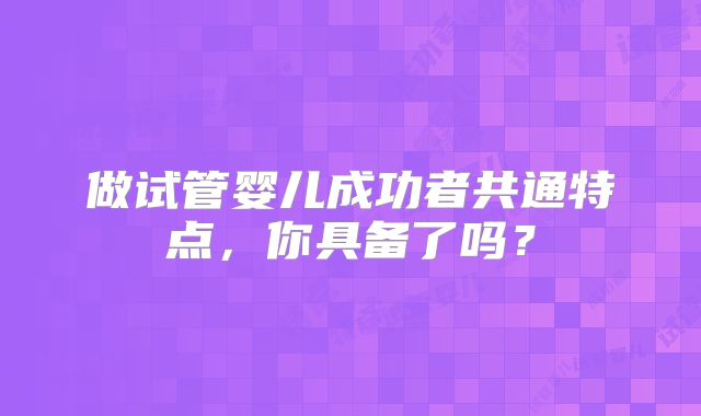 做试管婴儿成功者共通特点,你具备了吗?