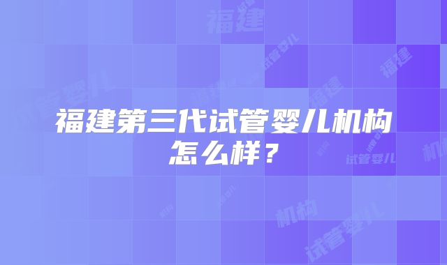 福建第三代试管婴儿机构怎么样？