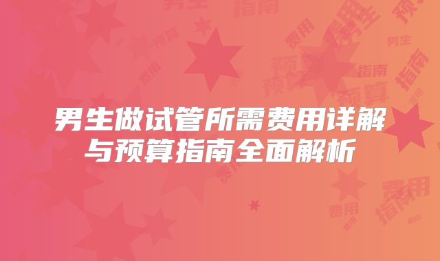 男生做试管所需费用详解与预算指南全面解析