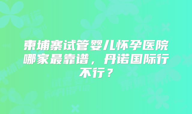 柬埔寨试管婴儿怀孕医院哪家最靠谱,丹诺国际行不行?