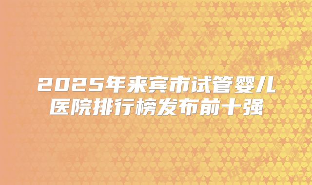 2025年来宾市试管婴儿医院排行榜发布前十强
