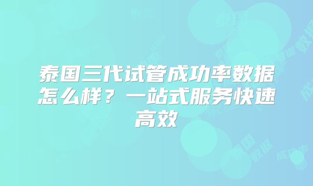 泰国三代试管成功率数据怎么样?一站式服务快速高效