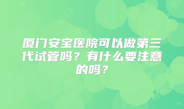 厦门安宝医院可以做第三代试管吗?有什么要注意的吗?