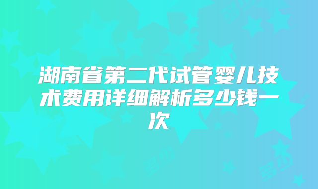 湖南省第二代试管婴儿技术费用详细解析多少钱一次