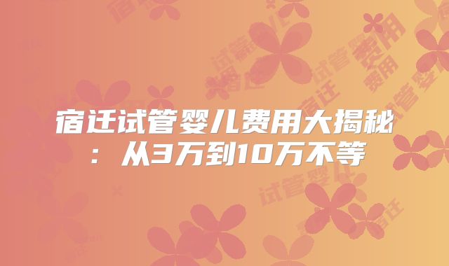 宿迁试管婴儿费用大揭秘:从3万到10万不等