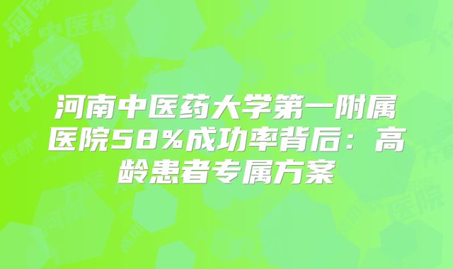 河南中医药大学第一附属医院58%成功率背后：高龄患者专属方案