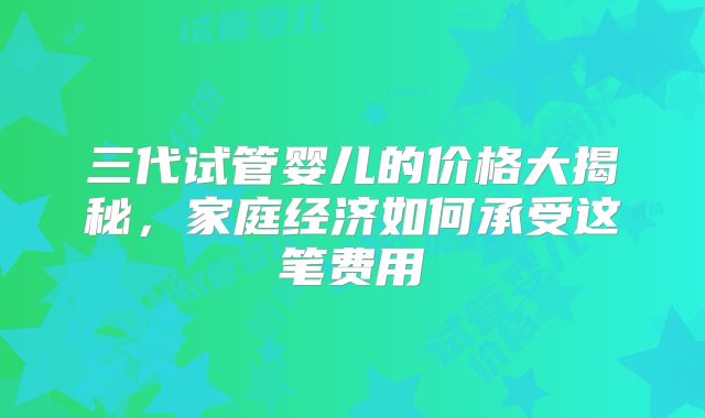 三代试管婴儿的价格大揭秘，家庭经济如何承受这笔费用