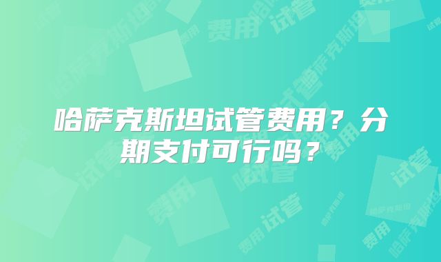 哈萨克斯坦试管费用？分期支付可行吗？