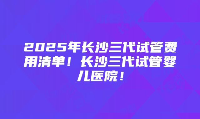 2025年长沙三代试管费用清单！长沙三代试管婴儿医院！