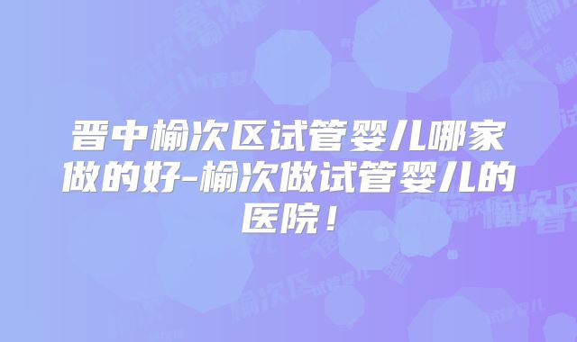 晋中榆次区试管婴儿哪家做的好-榆次做试管婴儿的医院!