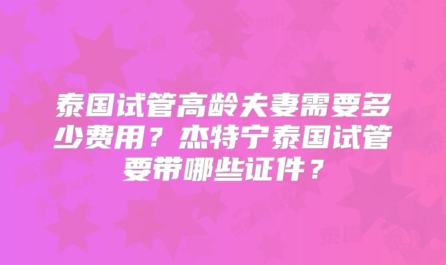 泰国试管高龄夫妻需要多少费用？杰特宁泰国试管要带哪些证件？