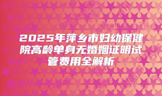 2025年萍乡市妇幼保健院高龄单身无婚姻证明试管费用全解析