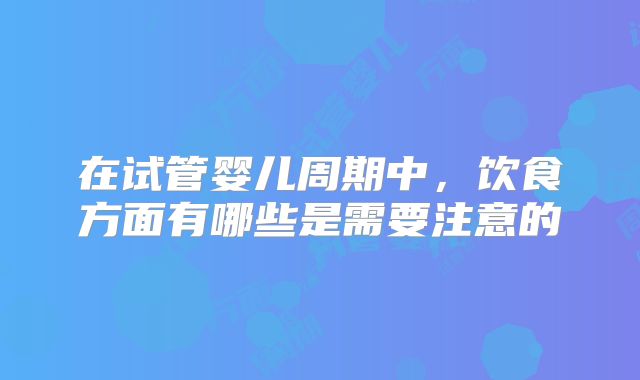 在试管婴儿周期中,饮食方面有哪些是需要注意的
