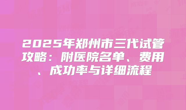 2025年郑州市三代试管攻略:附医院名单、费用、成功率与详细流程