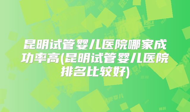 昆明试管婴儿医院哪家成功率高(昆明试管婴儿医院排名比较好)